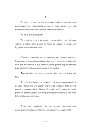 - 31 -
III
O Justino, nome que lhe tinha sido dado a partir de uma
personagem de radionovela a que a mãe Teresa e o pai
Laurentino assistiam todas as noites depois da refeição.
Foi ele o primeiro a partir.
Tinha quinze anos e foi levado por um vizinho dos pais que
voltara à aldeia para passar as férias de agosto e lançar uns
foguetes na festa do padroeiro.
O vizinho Carmindo tinha-o visto naquela pobreza de vida;
falara com o Laurentino e dissera-lhe que o rapaz tinha trabalho
com ele em França e que sempre podia ganhar algum dinheiro
para ajudar a melhorar a sua vida e a da família.
Garantira-lhe que tomaria conta dele como se fosse seu
filho.
O Laurentino falara com a Teresa que se agarrou ao peito e
acedeu dando-lhe um oscilar choroso de cabeça. Não queria
perder a companhia do filho e não sabia se iria aguentar vê-lo
partir; no entanto, sabia que naquela pequena aldeia o filho não
teria o futuro que merecia.
Partiu, no penúltimo dia de agosto, despedindo-se
carinhosamente da sua triste mãe; abraçaram-se longamente.
 