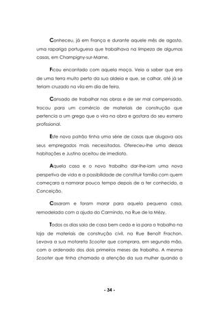 - 34 -
Conheceu, já em França e durante aquele mês de agosto,
uma rapariga portuguesa que trabalhava na limpeza de algumas
casas, em Champigny-sur-Marne.
Ficou encantado com aquela moça. Veio a saber que era
de uma terra muito perto da sua aldeia e que, se calhar, até já se
teriam cruzado na vila em dia de feira.
Cansado de trabalhar nas obras e de ser mal compensado,
trocou para um comércio de materiais de construção que
pertencia a um grego que o vira na obra e gostara do seu esmero
profissional.
Este novo patrão tinha uma série de casas que alugava aos
seus empregados mais necessitados. Ofereceu-lhe uma dessas
habitações e Justino aceitou de imediato.
Aquela casa e o novo trabalho dar-lhe-iam uma nova
perspetiva de vida e a possibilidade de constituir família com quem
começara a namorar pouco tempo depois de a ter conhecido, a
Conceição.
Casaram e foram morar para aquela pequena casa,
remodelada com a ajuda do Carmindo, na Rue de la Mézy.
Todos os dias saia de casa bem cedo e ia para o trabalho na
loja de materiais de construção civil, na Rue Benoît Frachon.
Levava a sua motoreta Scooter que comprara, em segunda mão,
com o ordenado dos dois primeiros meses de trabalho. A mesma
Scooter que tinha chamado a atenção da sua mulher quando o
 