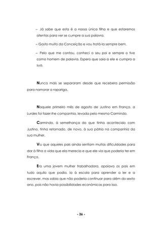 - 36 -
Já sabe que esta é a nossa única filha e que estaremos
atentos para ver se cumpre a sua palavra.
Gosto muito da Conceição e vou tratá-la sempre bem.
Pelo que me contou, conheci o seu pai e sempre o tive
como homem de palavra. Espero que saia a ele e cumpra a
sua.
Nunca mais se separaram desde que recebera permissão
para namorar a rapariga.
Naquele primeiro mês de agosto de Justino em França, a
Lurdes foi fazer-lhe companhia, levada pelo mesmo Carmindo.
Carmindo, à semelhança do que tinha acontecido com
Justino, tinha retornado, de novo, à sua pátria na companhia da
sua mulher.
Viu que aqueles pais ainda sentiam muitas dificuldades para
dar à filha a vida que ela merecia e que ele via que poderia ter em
França.
Era uma jovem mulher trabalhadora, apoiava os pais em
tudo aquilo que podia, ia à escola para aprender a ler e a
escrever, mas sabia que não poderia continuar para além do sexto
ano, pois não havia possibilidades económicas para isso.
 