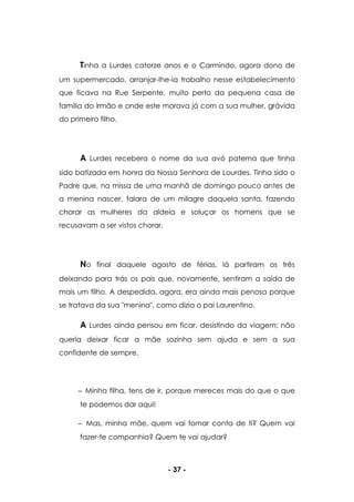 - 37 -
Tinha a Lurdes catorze anos e o Carmindo, agora dono de
um supermercado, arranjar-lhe-ia trabalho nesse estabelecimento
que ficava na Rue Serpente, muito perto da pequena casa de
família do irmão e onde este morava já com a sua mulher, grávida
do primeiro filho.
A Lurdes recebera o nome da sua avó paterna que tinha
sido batizada em honra da Nossa Senhora de Lourdes. Tinha sido o
Padre que, na missa de uma manhã de domingo pouco antes de
a menina nascer, falara de um milagre daquela santa, fazendo
chorar as mulheres da aldeia e soluçar os homens que se
recusavam a ser vistos chorar.
No final daquele agosto de férias, lá partiram os três
deixando para trás os pais que, novamente, sentiram a saída de
mais um filho. A despedida, agora, era ainda mais penosa porque
se tratava da sua "menina", como dizia o pai Laurentino.
A Lurdes ainda pensou em ficar, desistindo da viagem; não
queria deixar ficar a mãe sozinha sem ajuda e sem a sua
confidente de sempre.
Minha filha, tens de ir, porque mereces mais do que o que
te podemos dar aqui!
Mas, minha mãe, quem vai tomar conta de ti? Quem vai
fazer-te companhia? Quem te vai ajudar?
 