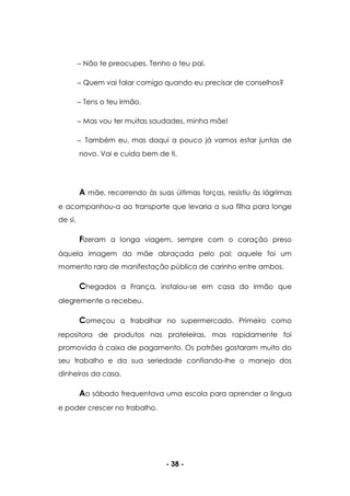 - 38 -
Não te preocupes. Tenho o teu pai.
Quem vai falar comigo quando eu precisar de conselhos?
Tens o teu irmão.
Mas vou ter muitas saudades, minha mãe!
Também eu, mas daqui a pouco já vamos estar juntas de
novo. Vai e cuida bem de ti.
A mãe, recorrendo às suas últimas forças, resistiu às lágrimas
e acompanhou-a ao transporte que levaria a sua filha para longe
de si.
Fizeram a longa viagem, sempre com o coração preso
àquela imagem da mãe abraçada pelo pai; aquele foi um
momento raro de manifestação pública de carinho entre ambos.
Chegados a França, instalou-se em casa do irmão que
alegremente a recebeu.
Começou a trabalhar no supermercado. Primeiro como
repositora de produtos nas prateleiras, mas rapidamente foi
promovida à caixa de pagamento. Os patrões gostaram muito do
seu trabalho e da sua seriedade confiando-lhe o manejo dos
dinheiros da casa.
Ao sábado frequentava uma escola para aprender a língua
e poder crescer no trabalho.
 
