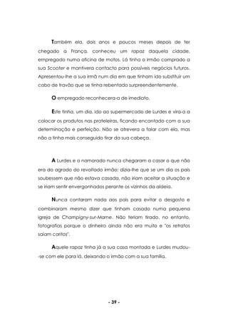 - 39 -
Também ela, dois anos e poucos meses depois de ter
chegado a França, conheceu um rapaz daquela cidade,
empregado numa oficina de motos. Lá tinha o irmão comprado a
sua Scooter e mantivera contacto para possíveis negócios futuros.
Apresentou-lhe a sua irmã num dia em que tinham ido substituir um
cabo de travão que se tinha rebentado surpreendentemente.
O empregado reconhecera-a de imediato.
Este tinha, um dia, ido ao supermercado de Lurdes e vira-a a
colocar os produtos nas prateleiras, ficando encantado com a sua
determinação e perfeição. Não se atrevera a falar com ela, mas
não a tinha mais conseguido tirar da sua cabeça.
A Lurdes e o namorado nunca chegaram a casar o que não
era do agrado do revoltado irmão; dizia-lhe que se um dia os pais
soubessem que não estava casada, não iriam aceitar a situação e
se iriam sentir envergonhados perante os vizinhos da aldeia.
Nunca contaram nada aos pais para evitar o desgosto e
combinaram mesmo dizer que tinham casado numa pequena
igreja de Champigny-sur-Marne. Não teriam tirado, no entanto,
fotografias porque o dinheiro ainda não era muito e "os retratos
saíam caritos".
Aquele rapaz tinha já a sua casa montada e Lurdes mudou-
-se com ele para lá, deixando o irmão com a sua família.
 