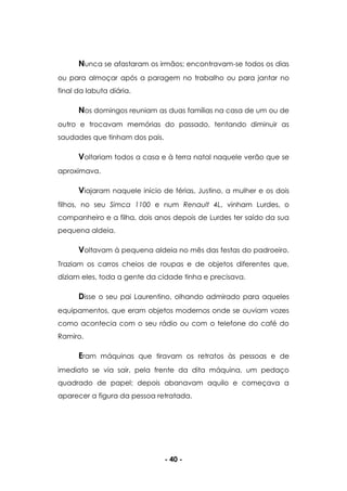 - 40 -
Nunca se afastaram os irmãos; encontravam-se todos os dias
ou para almoçar após a paragem no trabalho ou para jantar no
final da labuta diária.
Nos domingos reuniam as duas famílias na casa de um ou de
outro e trocavam memórias do passado, tentando diminuir as
saudades que tinham dos pais.
Voltariam todos a casa e à terra natal naquele verão que se
aproximava.
Viajaram naquele início de férias, Justino, a mulher e os dois
filhos, no seu Simca 1100 e num Renault 4L, vinham Lurdes, o
companheiro e a filha, dois anos depois de Lurdes ter saído da sua
pequena aldeia.
Voltavam à pequena aldeia no mês das festas do padroeiro.
Traziam os carros cheios de roupas e de objetos diferentes que,
diziam eles, toda a gente da cidade tinha e precisava.
Disse o seu pai Laurentino, olhando admirado para aqueles
equipamentos, que eram objetos modernos onde se ouviam vozes
como acontecia com o seu rádio ou com o telefone do café do
Ramiro.
Eram máquinas que tiravam os retratos às pessoas e de
imediato se via sair, pela frente da dita máquina, um pedaço
quadrado de papel; depois abanavam aquilo e começava a
aparecer a figura da pessoa retratada.
 