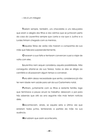 - 41 -
Isto é um milagre!
Traziam sempre, também, uns chocolates e uns rebuçados
que eram a alegria dos filhos e dos vizinhos que se juntavam perto
da casa do Laurentino sempre que corria a voz que o Justino e a
Lurdes tinham chegado com os meninos.
Naquelas férias de verão não tiveram a companhia da sua
mãe que falecera surpreendentemente.
Choraram a sua falta e tentaram convencer o pai a viajar de
volta com eles.
Laurentino nem sequer considerou aquela possibilidade. Não
conseguiria afastar-se da sua Teresa; todos os dias se dirigia ao
cemitério e ali passavam algum tempo a conversar.
Para além dessa necessidade que sentia, considerava já não
ter nem idade nem saúde para sair da sua Castanheiro natal.
Partiram, juntamente com os filhos e restante família, logo
que terminava a pausa anual no trabalho; deixavam o pai para
trás sabendo que até ao ano seguinte não mais teriam notícias
dele.
Desconheciam, ainda, se aquela seria a última vez que
estariam todos juntos, lembrando a partida da mãe na sua
ausência.
Mal sabiam que assim aconteceria.
 