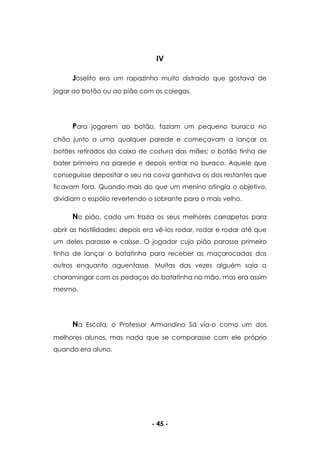 - 45 -
IV
Joselito era um rapazinho muito distraído que gostava de
jogar ao botão ou ao pião com os colegas.
Para jogarem ao botão, faziam um pequeno buraco no
chão junto a uma qualquer parede e começavam a lançar os
botões retirados da caixa de costura das mães; o botão tinha de
bater primeiro na parede e depois entrar no buraco. Aquele que
conseguisse depositar o seu na cova ganhava os dos restantes que
ficavam fora. Quando mais do que um menino atingia o objetivo,
dividiam o espólio revertendo o sobrante para o mais velho.
No pião, cada um trazia os seus melhores carrapetas para
abrir as hostilidades; depois era vê-los rodar, rodar e rodar até que
um deles parasse e caísse. O jogador cujo pião parasse primeiro
tinha de lançar o batatinha para receber as maçarocadas dos
outros enquanto aguentasse. Muitas das vezes alguém saia a
choramingar com os pedaços do batatinha na mão, mas era assim
mesmo.
Na Escola, o Professor Armandino Sá via-o como um dos
melhores alunos, mas nada que se comparasse com ele próprio
quando era aluno.
 