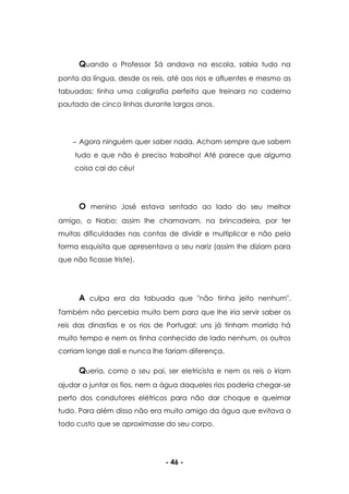 - 46 -
Quando o Professor Sá andava na escola, sabia tudo na
ponta da língua, desde os reis, até aos rios e afluentes e mesmo as
tabuadas; tinha uma caligrafia perfeita que treinara no caderno
pautado de cinco linhas durante largos anos.
Agora ninguém quer saber nada. Acham sempre que sabem
tudo e que não é preciso trabalho! Até parece que alguma
coisa cai do céu!
O menino José estava sentado ao lado do seu melhor
amigo, o Nabo; assim lhe chamavam, na brincadeira, por ter
muitas dificuldades nas contas de dividir e multiplicar e não pela
forma esquisita que apresentava o seu nariz (assim lhe diziam para
que não ficasse triste).
A culpa era da tabuada que "não tinha jeito nenhum".
Também não percebia muito bem para que lhe iria servir saber os
reis das dinastias e os rios de Portugal; uns já tinham morrido há
muito tempo e nem os tinha conhecido de lado nenhum, os outros
corriam longe dali e nunca lhe fariam diferença.
Queria, como o seu pai, ser eletricista e nem os reis o iriam
ajudar a juntar os fios, nem a água daqueles rios poderia chegar-se
perto dos condutores elétricos para não dar choque e queimar
tudo. Para além disso não era muito amigo da água que evitava a
todo custo que se aproximasse do seu corpo.
 