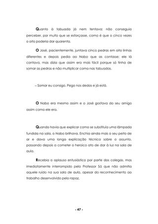 - 47 -
Quanto à tabuada já nem tentava; não conseguia
perceber, por muito que se esforçasse, como é que o cinco vezes
o oito poderia dar quarenta.
O José, pacientemente, juntava cinco pedras em oito linhas
diferentes e depois pedia ao Nabo que as contasse; ele lá
contava, mas dizia que assim era mais fácil porque só tinha de
somar as pedras e não multiplicar como nas tabuadas.
Somar eu consigo. Pego nos dedos e já está.
O Nabo era mesmo assim e o José gostava do seu amigo
assim como ele era.
Quando havia que explicar como se substituía uma lâmpada
fundida na sala, o Nabo brilhava. Enchia ainda mais o seu peito de
ar e dava uma longa explicação técnica sobre o assunto,
passando depois a cometer o heroico ato de dar à luz na sala de
aula.
Recebia o aplauso entusiástico por parte dos colegas, mas
imediatamente interrompido pelo Professor Sá que não admitia
aquele ruído na sua sala de aula, apesar do reconhecimento ao
trabalho desenvolvido pelo rapaz.
 