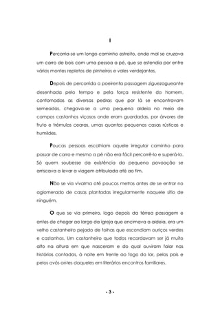 - 3 -
I
Percorria-se um longo caminho estreito, onde mal se cruzava
um carro de bois com uma pessoa a pé, que se estendia por entre
vários montes repletos de pinheiros e vales verdejantes.
Depois de percorrida a poeirenta passagem ziguezagueante
desenhada pelo tempo e pela força resistente do homem,
contornadas as diversas pedras que por lá se encontravam
semeadas, chegava-se a uma pequena aldeia no meio de
campos castanhos viçosos onde eram guardadas, por árvores de
fruto e trémulas cearas, umas quantas pequenas casas rústicas e
humildes.
Poucas pessoas escolhiam aquele irregular caminho para
passar de carro e mesmo a pé não era fácil percorrê-lo e superá-lo.
Só quem soubesse da existência da pequena povoação se
arriscava a levar a viagem atribulada até ao fim.
Não se via vivalma até poucos metros antes de se entrar no
aglomerado de casas plantadas irregularmente naquele sítio de
ninguém.
O que se via primeiro, logo depois da térrea passagem e
antes de chegar ao largo da igreja que encimava a aldeia, era um
velho castanheiro pejado de folhas que escondiam ouriços verdes
e castanhos. Um castanheiro que todos recordavam ser já muito
alto na altura em que nasceram e do qual ouviram falar nas
histórias contadas, à noite em frente ao fogo do lar, pelos pais e
pelos avós antes daqueles em literários encontros familiares.
 