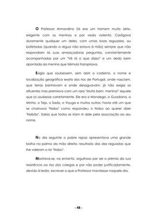 - 48 -
O Professor Armandino Sá era um homem muito sério,
exigente com os meninos e por vezes violento. Castigava
duramente qualquer um deles, com umas boas reguadas, ou
bofetadas (quando a régua não estava à mão) sempre que não
respondiam às suas ameaçadoras perguntas, constantemente
acompanhadas por um "Vê lá o que dizes!" e um dedo bem
apontado ao menino que trémulo transpirava.
Exigia que soubessem, sem abrir o caderno, o nome e
localização geográfica exata dos rios de Portugal, onde nasciam,
que terras banhavam e onde desaguavam; já não exigia os
afluentes mas premiava com um raro "Muito bem, menino!" aquele
que os soubesse corretamente. Ele era o Mondego, o Guadiana, o
Minho, o Tejo, o Sado, o Vouga e muitos outros; havia até um que
se chamava "Nabo" como respondeu o Nabo ao querer dizer
"Nabão". Sabia que todos se iriam rir dele pela associação ao seu
nome.
No dia seguinte o pobre rapaz apresentava uma grande
bolha na palma da mão direita, resultado das dez reguadas que
lhe valeram o rio "Nabo".
Mostrava-se, no entanto, orgulhoso por ser o prémio da sua
resistência ao riso dos colegas e por não poder justificadamente,
devido à lesão, escrever o que o Professor mandasse naquele dia.
 