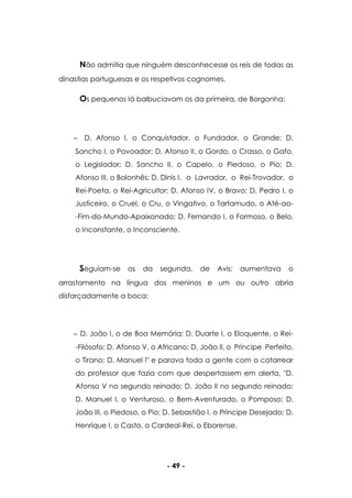 - 49 -
Não admitia que ninguém desconhecesse os reis de todas as
dinastias portuguesas e os respetivos cognomes.
Os pequenos lá balbuciavam os da primeira, de Borgonha:
D. Afonso I, o Conquistador, o Fundador, o Grande; D.
Sancho I, o Povoador; D. Afonso II, o Gordo, o Crasso, o Gafo,
o Legislador; D. Sancho II, o Capelo, o Piedoso, o Pio; D.
Afonso III, o Bolonhês; D. Dinis I, o Lavrador, o Rei-Trovador, o
Rei-Poeta, o Rei-Agricultor; D. Afonso IV, o Bravo; D. Pedro I, o
Justiceiro, o Cruel, o Cru, o Vingativo, o Tartamudo, o Até-ao-
-Fim-do-Mundo-Apaixonado; D. Fernando I, o Formoso, o Belo,
o Inconstante, o Inconsciente.
Seguiam-se os da segunda, de Avis; aumentava o
arrastamento na língua dos meninos e um ou outro abria
disfarçadamente a boca:
D. João I, o de Boa Memória; D. Duarte I, o Eloquente, o Rei-
-Filósofo; D. Afonso V, o Africano; D. João II, o Príncipe Perfeito,
o Tirano; D. Manuel I" e parava toda a gente com o catarrear
do professor que fazia com que despertassem em alerta, "D.
Afonso V no segundo reinado; D. João II no segundo reinado;
D. Manuel I, o Venturoso, o Bem-Aventurado, o Pomposo; D.
João III, o Piedoso, o Pio; D. Sebastião I, o Príncipe Desejado; D.
Henrique I, o Casto, o Cardeal-Rei, o Eborense.
 
