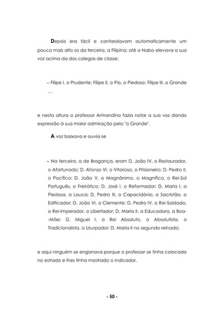- 50 -
Depois era fácil e cantarolavam automaticamente um
pouco mais alto os da terceira, a Filipina; até o Nabo elevava a sua
voz acima da dos colegas de classe:
Filipe I, o Prudente; Filipe II, o Pio, o Piedoso; Filipe III, o Grande
…
e nesta altura o professor Armandino fazia notar a sua voz dando
expressão à sua maior admiração pelo "o Grande".
A voz baixava e ouvia-se
Na terceira, a de Bragança, eram D. João IV, o Restaurador,
o Afortunado; D. Afonso VI, o Vitorioso, o Prisioneiro; D. Pedro II,
o Pacífico; D. João V, o Magnânimo, o Magnífico, o Rei-Sol
Português, o Freirático; D. José I, o Reformador; D. Maria I, a
Piedosa, a Louca; D. Pedro III, o Capacidónio, o Sacristão, o
Edificador; D. João VI, o Clemente; D. Pedro IV, o Rei-Soldado,
o Rei-Imperador, o Libertador; D. Maria II, a Educadora, a Boa-
-Mãe; D. Miguel I, o Rei Absoluto, o Absolutista, o
Tradicionalista, o Usurpador; D. Maria II no segundo reinado;
e aqui ninguém se enganava porque o professor se tinha colocado
no estrado e lhes tinha mostrado o indicador,
 