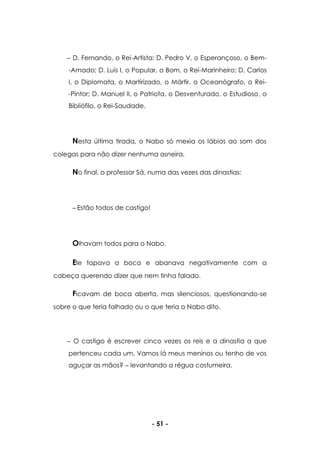 - 51 -
D. Fernando, o Rei-Artista; D. Pedro V, o Esperançoso, o Bem-
-Amado; D. Luís I, o Popular, o Bom, o Rei-Marinheiro; D. Carlos
I, o Diplomata, o Martirizado, o Mártir, o Oceanógrafo, o Rei-
-Pintor; D. Manuel II, o Patriota, o Desventurado, o Estudioso, o
Bibliófilo, o Rei-Saudade.
Nesta última tirada, o Nabo só mexia os lábios ao som dos
colegas para não dizer nenhuma asneira.
No final, o professor Sá, numa das vezes das dinastias:
Estão todos de castigo!
Olhavam todos para o Nabo.
Ele tapava a boca e abanava negativamente com a
cabeça querendo dizer que nem tinha falado.
Ficavam de boca aberta, mas silenciosos, questionando-se
sobre o que teria falhado ou o que teria o Nabo dito.
O castigo é escrever cinco vezes os reis e a dinastia a que
pertenceu cada um. Vamos lá meus meninos ou tenho de vos
aguçar as mãos? levantando a régua costumeira.
 