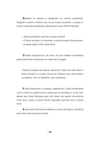 - 52 -
Ninguém se atrevia a responder ou mesmo questionar.
Ninguém exceto o Rufino que lá ao fundo levantara o braço e,
tendo a devida autorização, perguntara o que tinham falhado.
Senhor professor, qual foi a nossa asneira?
O Muito Amado. D. Fernando, o Muito Amado. Esqueceram-
-se deste dado muito importante.
O Nabo recostava-se, de novo, na sua cadeira e respirava
profundamente mostrando um sorriso aos colegas.
Depois chegam ao exame, reprovam todos por não saber o
Muito Amado e a culpa vai ser do Professor que não ensinou
os meninos. Toca a trabalhar, seus caloteiros!
E todos baixavam a cabeça, espetavam o lápis juntamente
com o nariz no caderno liso e esticavam as dinastias e os reis sem
deixar que nada falhasse para não terem de repetir novamente
mais cinco vezes, ou levar tantas reguadas quantos reis a nação
teve.
A tabuada tinha de ser sabida na ponta da língua, da frente
para trás e de trás para a frente.
 