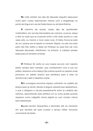 - 53 -
Na noite anterior aos dias de tabuada ninguém repousava
muito bem; muitos adormeciam mesmo com a lengalenga na
ponta da língua em vez do Padre-Nosso ou da Salvé Rainha.
A caminho da escola, nesses dias de questionário
matemático, em vez das brincadeiras do costume, ouvia-se, daqui
e dali, as vozes que se cruzavam entre o oito vezes quatro e o seis
vezes sete, ou mesmo o nove vezes nove. O Nabo ficava-se pela
do um, porque era só repetir os números. Depois, na sala, era rezar
para não lhes calhar o dedo do Professor ou para lhes sair uma
tabuada decorada. Mantinham, no entanto, a cabeça sempre
baixa para se tornarem invisíveis.
O Professor Sá vestia as suas roupas escuras com sapatos
pretos sempre bem lustrados, que contrastavam com a sua cor
pálida. Mostrava uma cabeça tão lustrosa quanto os sapatos onde
pontuava um peleiro branco que penteava para o lado na
tentativa de cobrir a desértico crânio.
Não conseguia encontrar espaço suficiente na cadeira de
braços para se sentar, devido à largura corporal que apresentava,
o que o obrigava a circular pesadamente entre as carteiras dos
meninos, aproveitando para distribuir um ou outro açoite quando
reparava numa caligrafia menos legível ou num número menos
bem-desenhado.
Aquele homem frequentara o Seminário até ao momento
em que decidira sair para cumprir o serviço militar, trocando
unicamente de farda.
 