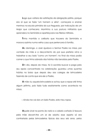 - 54 -
Logo que voltara da satisfação da obrigação pátria, porque
era aí que se fazia "um homem a sério", começara a ensinar
meninos na escola primária da sua freguesia, por indicação de um
Major que conhecera. Mantinha a sua postura militarista que
aprendera no Seminário e aperfeiçoara nas fileiras militares.
Tinha mantido o celibato que trouxera do Seminário e
morava sozinho numa velha casa que pertencera à família.
Ao domingo, o José ajudava o Senhor Padre na missa, por
vontade da mãe e a descontento do pai que preferia vê-lo a
trabalhar a seu lado "como um homem"; no final da missa podia
comer o que tinha sobrado das hóstias não benzidas pelo Padre.
Um dia, depois da missa, foi à sacristia buscar a paga pelo
seu apoio concentrado na celebração; guardou umas quantas
hóstias no bolso que depois deu aos colegas de brincadeira
fazendo de conta que era ele o Padre.
A mãe viu aquela brincadeira e achou que o rapaz até tinha
algum jeitinho, pois fazia tudo exatamente como acontecia na
missa.
Ainda me vai dar um belo Padre, este meu rapaz.
Aquele sinal na ponta do nariz e o cabelo cortado à tesoura
pela mãe davam-lhe um ar de adulto; esse aspeto só era
contrariado pelas brincadeiras típicas dos seus seis anos, pelos
 