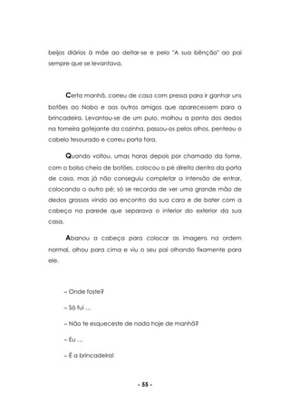 - 55 -
beijos diários à mãe ao deitar-se e pelo "A sua bênção" ao pai
sempre que se levantava.
Certa manhã, correu de casa com pressa para ir ganhar uns
botões ao Nabo e aos outros amigos que aparecessem para a
brincadeira. Levantou-se de um pulo, molhou a ponta dos dedos
na torneira gotejante da cozinha, passou-os pelos olhos, penteou o
cabelo tesourado e correu porta fora.
Quando voltou, umas horas depois por chamado da fome,
com o bolso cheio de botões, colocou o pé direito dentro da porta
de casa, mas já não conseguiu completar a intensão de entrar,
colocando o outro pé; só se recorda de ver uma grande mão de
dedos grossos vindo ao encontro da sua cara e de bater com a
cabeça na parede que separava o interior do exterior da sua
casa.
Abanou a cabeça para colocar as imagens na ordem
normal, olhou para cima e viu o seu pai olhando fixamente para
ele.
Onde foste?
Só fui …
Não te esqueceste de nada hoje de manhã?
Eu …
É a brincadeira!
 