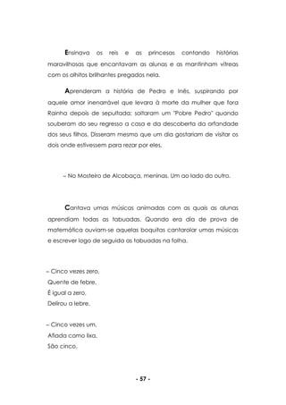 - 57 -
Ensinava os reis e as princesas contando histórias
maravilhosas que encantavam as alunas e as mantinham vítreas
com os olhitos brilhantes pregados nela.
Aprenderam a história de Pedro e Inês, suspirando por
aquele amor inenarrável que levara à morte da mulher que fora
Rainha depois de sepultada; soltaram um "Pobre Pedro" quando
souberam do seu regresso a casa e da descoberta da orfandade
dos seus filhos. Disseram mesmo que um dia gostariam de visitar os
dois onde estivessem para rezar por eles.
No Mosteiro de Alcobaça, meninas. Um ao lado do outro.
Cantava umas músicas animadas com as quais as alunas
aprendiam todas as tabuadas. Quando era dia de prova de
matemática ouviam-se aquelas boquitas cantarolar umas músicas
e escrever logo de seguida as tabuadas na folha.
Cinco vezes zero,
Quente de febre,
É igual a zero,
Delirou a lebre.
Cinco vezes um,
Afiada como lixa,
São cinco,
 