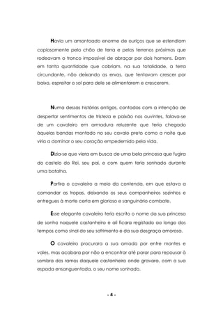- 4 -
Havia um amontoado enorme de ouriços que se estendiam
copiosamente pelo chão de terra e pelos terrenos próximos que
rodeavam o tronco impossível de abraçar por dois homens. Eram
em tanta quantidade que cobriam, na sua totalidade, a terra
circundante, não deixando as ervas, que tentavam crescer por
baixo, espreitar o sol para dele se alimentarem e crescerem.
Numa dessas histórias antigas, contadas com a intenção de
despertar sentimentos de tristeza e paixão nos ouvintes, falava-se
de um cavaleiro em armadura reluzente que teria chegado
àquelas bandas montado no seu cavalo preto como a noite que
viria a dominar o seu coração empedernido pela vida.
Dizia-se que viera em busca de uma bela princesa que fugira
do castelo do Rei, seu pai, e com quem teria sonhado durante
uma batalha.
Partira o cavaleiro a meio da contenda, em que estava a
comandar as tropas, deixando os seus companheiros sozinhos e
entregues à morte certa em glorioso e sanguinário combate.
Esse elegante cavaleiro teria escrito o nome da sua princesa
de sonho naquele castanheiro e ali ficara registado ao longo dos
tempos como sinal do seu sofrimento e da sua desgraça amorosa.
O cavaleiro procurara a sua amada por entre montes e
vales, mas acabara por não a encontrar até parar para repousar à
sombra dos ramos daquele castanheiro onde gravara, com a sua
espada ensanguentada, o seu nome sonhado.
 