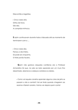- 58 -
Disse então a lagartixa.
Cinco vezes dois,
Gritou da toca,
São dez,
A comprida minhoca.
E assim continuavam durante toda a tabuada até ao momento de
terminarem com o …
Cinco vezes dez,
Pensou o dia inteiro,
Só pode ser cinquenta,
O triste pavão faceiro.
Quem não gostava daquelas cantilenas era o Professor
Armandino Sá que, na sala ao lado separada por um muro fino
desenhado, abanava a cabeça e estalava os dedos.
Como vai aquela canalha aprender alguma coisa de jeito se
passam o dia a cantar!!! Vai ser lindo quando chegarem ao
exame e fizerem asneira. Vamos ver depois quem canta!
 