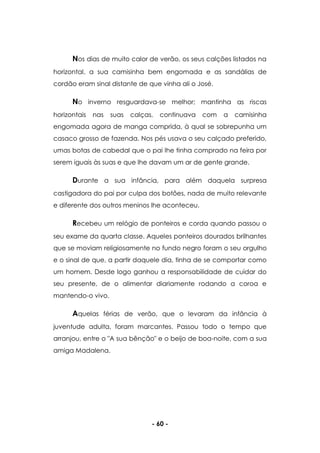 - 60 -
Nos dias de muito calor de verão, os seus calções listados na
horizontal, a sua camisinha bem engomada e as sandálias de
cordão eram sinal distante de que vinha ali o José.
No inverno resguardava-se melhor; mantinha as riscas
horizontais nas suas calças, continuava com a camisinha
engomada agora de manga comprida, à qual se sobrepunha um
casaco grosso de fazenda. Nos pés usava o seu calçado preferido,
umas botas de cabedal que o pai lhe tinha comprado na feira por
serem iguais às suas e que lhe davam um ar de gente grande.
Durante a sua infância, para além daquela surpresa
castigadora do pai por culpa dos botões, nada de muito relevante
e diferente dos outros meninos lhe aconteceu.
Recebeu um relógio de ponteiros e corda quando passou o
seu exame da quarta classe. Aqueles ponteiros dourados brilhantes
que se moviam religiosamente no fundo negro foram o seu orgulho
e o sinal de que, a partir daquele dia, tinha de se comportar como
um homem. Desde logo ganhou a responsabilidade de cuidar do
seu presente, de o alimentar diariamente rodando a coroa e
mantendo-o vivo.
Aquelas férias de verão, que o levaram da infância à
juventude adulta, foram marcantes. Passou todo o tempo que
arranjou, entre o "A sua bênção" e o beijo de boa-noite, com a sua
amiga Madalena.
 
