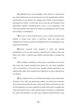 - 61 -
A Madalena era uma rapariga muito serena e senhora do
seu nariz. Destacava-se na escola por ser muito organizada, atenta,
participativa e por apoiar as colegas que tinham mais dúvidas a
perceber as contas, o nome dos rios ou dos reis de Portugal; tinha
aprendido aquele comportamento com a sua professora. Nos
intervalos gostava de brincar às mães e às professoras. Era sempre
ela a mãe ou a professora.
Vivia com o pai Custódio Silva e com a mãe Laurentina de
Fátima; o irmão mais velho, o Gustinho, saíra de casa para
trabalhar em França quando a Madalena tinha completado o seu
segundo aniversário.
Brincava, quando não ajudava a mãe nas tarefas
domésticas, com as suas bonecas. Alimentava e tratava das suas
filhas com todo o carinho que estava acostumada a receber da
mãe.
Tinha cabelo comprido e claro que se estendia em cachos
até meio das costas; prendia uma parte da sua vasta cabeleira
com um laçarote no cimo da nuca. Aquele cabelo estendia a sua
beleza pela pele clara rosada que orgulhava os pais e espantava
os vizinhos.
O seu aspeto físico era enriquecido pelas suas roupas bem
tratadas; a sua saia de godé pelo joelho, as meias que cresciam
até à altura da bainha da saia, a blusa de folhos colocados à volta
do fino pescoço e os seus sapatos em pele clara eram o regalo dos
olhos dos moços que a viam passar para a escola na companhia
do José e da Mariana. O José, esse, saltitava atentamente a seu
 
