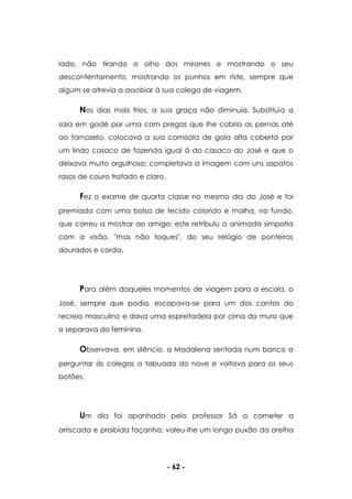- 62 -
lado, não tirando o olho dos mirones e mostrando o seu
descontentamento, mostrando os punhos em riste, sempre que
algum se atrevia a assobiar à sua colega de viagem.
Nos dias mais frios, a sua graça não diminuía. Substituía a
saia em godé por uma com pregas que lhe cobria as pernas até
ao tornozelo, colocava a sua camisola de gola alta coberta por
um lindo casaco de fazenda igual à do casaco do José e que o
deixava muito orgulhoso; completava a imagem com uns sapatos
rasos de couro tratado e claro.
Fez o exame de quarta classe no mesmo dia do José e foi
premiada com uma bolsa de tecido colorido e malha, no fundo,
que correu a mostrar ao amigo; este retribuiu a animada simpatia
com a visão, "mas não toques", do seu relógio de ponteiros
dourados e corda.
Para além daqueles momentos de viagem para a escola, o
José, sempre que podia, escapava-se para um dos cantos do
recreio masculino e dava uma espreitadela por cima do muro que
o separava do feminino.
Observava, em silêncio, a Madalena sentada num banco a
perguntar às colegas a tabuada do nove e voltava para os seus
botões.
Um dia foi apanhado pelo professor Sá a cometer a
arriscada e proibida façanha; valeu-lhe um longo puxão da orelha
 