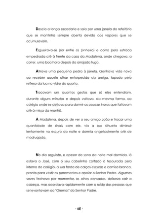 - 65 -
Descia a longa escadaria e saia por uma janela do refeitório
que se mantinha sempre aberta devido aos vapores que se
acumulavam.
Esgueirava-se por entre os pinheiros e corria pela estrada
empedrada até à frente da casa da Madalena, onde chegava, a
correr, uma boa hora depois da arrojada fuga.
Atirava uma pequena pedra à janela. Ganhava vida nova
ao receber aquele olhar entorpecido da amiga, tapado pelo
reflexo da lua no vidro do quarto.
Trocavam uns quantos gestos que só eles entendiam,
durante alguns minutos e depois voltava, da mesma forma, ao
colégio onde se deitava para dormir as poucas horas que faltavam
até à missa da manhã.
A Madalena, depois de ver o seu amigo João e trocar uma
quantidade de sinais com ele, via a sua silhueta diminuir
lentamente no escuro da noite e dormia angelicalmente até de
madrugada.
No dia seguinte, e apesar do sono da noite mal dormida, lá
estava o José, com o seu cabelinho cortado à tesourada pelo
interno do colégio, a sua farda de calças escuras e camisa branca,
pronto para vestir os paramentos e apoiar o Senhor Padre. Algumas
vezes fechava por momentos os olhos cansados, deixava cair a
cabeça, mas acordava rapidamente com o ruído das pessoas que
se levantavam ao "Oremos" do Senhor Padre.
 