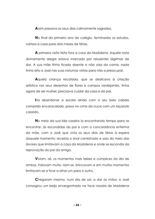 - 66 -
Assim passava os seus dias calmamente sagrados.
No final do primeiro ano de colégio, terminados os estudos,
voltara a casa para dois meses de férias.
A primeira visita feita fora a casa da Madalena. Aquele rosto
divinamente alegre estava marcado por reluzentes lágrimas de
dor. A sua mãe tinha ficado doente e não saia da cama; nada
tinha dito a José nas suas noturnas visitas para não o preocupar.
Aquela criança recatada, que se dedicava à criação
artística nos seus desenhos de flores e campos verdejantes, tinha
agora de ser mulher; precisava cuidar da casa e do pai.
Iria abandonar a escola ainda com o seu belo cabelo
comprido encaracolado, preso no cimo da nuca com um laçarote
colorido.
No meio da sua lida caseira ia encontrando tempo para se
encontrar, às escondidas do pai e com a concordância enferma
da mãe, com o José que vivia os seus dias de férias à espera
daquele momento; recebia o sinal combinado e saia do meio das
árvores que limitavam a casa da Madalena e onde se escondia da
reprovação do pai da amiga.
Viviam, ali, os momentos mais felizes e cúmplices do dia de
ambos. Falavam muito, riam-se, brincavam e em muitos momentos
limitavam-se a ficar a olhar um para o outro.
Chegaram mesmo, num dia de sol, a dar as mãos; o José
consagrou um beijo envergonhado na face rosada de Madalena
 