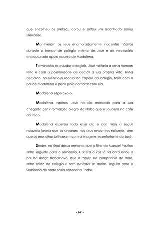 - 67 -
que encolheu os ombros, corou e soltou um acanhado sorriso
silencioso.
Mantiveram os seus enamoradamente inocentes hábitos
durante o tempo de colégio interno de José e de necessário
enclausurado apoio caseiro de Madalena.
Terminados os estudos colegiais, José voltaria a casa homem
feito e com a possibilidade de decidir a sua própria vida. Tinha
decidido, no silencioso recato da capela do colégio, falar com o
pai de Madalena e pedir para namorar com ela.
Madalena esperava-o.
Madalena esperou José no dia marcado para a sua
chegada por informação alegre do Nabo que o soubera no café
do Pisco.
Madalena esperou todo esse dia e dois mais a seguir
naquela janela que os separara nos seus encontros noturnos, sem
que os seus olhos brilhassem com a imagem reconfortante do José.
Soube, no final dessa semana, que o filho do Manuel Paulino
tinha seguido para o seminário. Correra a voz lá na obra onde o
pai da moça trabalhava, que o rapaz, na companhia da mãe,
tinha saído do colégio e sem desfazer as malas, seguira para o
Seminário de onde sairia ordenado Padre.
 