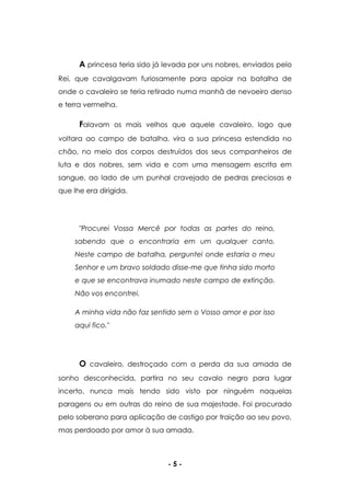 - 5 -
A princesa teria sido já levada por uns nobres, enviados pelo
Rei, que cavalgavam furiosamente para apoiar na batalha de
onde o cavaleiro se teria retirado numa manhã de nevoeiro denso
e terra vermelha.
Falavam os mais velhos que aquele cavaleiro, logo que
voltara ao campo de batalha, vira a sua princesa estendida no
chão, no meio dos corpos destruídos dos seus companheiros de
luta e dos nobres, sem vida e com uma mensagem escrita em
sangue, ao lado de um punhal cravejado de pedras preciosas e
que lhe era dirigida.
"Procurei Vossa Mercê por todas as partes do reino,
sabendo que o encontraria em um qualquer canto.
Neste campo de batalha, perguntei onde estaria o meu
Senhor e um bravo soldado disse-me que tinha sido morto
e que se encontrava inumado neste campo de extinção.
Não vos encontrei.
A minha vida não faz sentido sem o Vosso amor e por isso
aqui fico."
O cavaleiro, destroçado com a perda da sua amada de
sonho desconhecida, partira no seu cavalo negro para lugar
incerto, nunca mais tendo sido visto por ninguém naquelas
paragens ou em outras do reino de sua majestade. Foi procurado
pelo soberano para aplicação de castigo por traição ao seu povo,
mas perdoado por amor à sua amada.
 