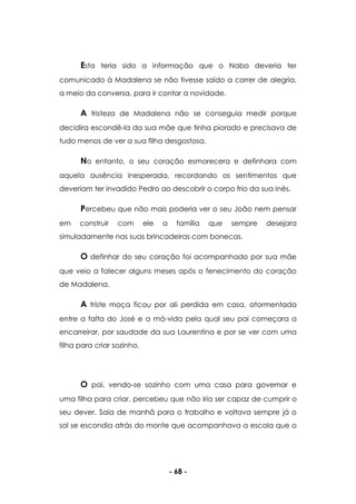 - 68 -
Esta teria sido a informação que o Nabo deveria ter
comunicado à Madalena se não tivesse saído a correr de alegria,
a meio da conversa, para ir contar a novidade.
A tristeza de Madalena não se conseguia medir porque
decidira escondê-la da sua mãe que tinha piorado e precisava de
tudo menos de ver a sua filha desgostosa.
No entanto, o seu coração esmorecera e definhara com
aquela ausência inesperada, recordando os sentimentos que
deveriam ter invadido Pedro ao descobrir o corpo frio da sua Inês.
Percebeu que não mais poderia ver o seu João nem pensar
em construir com ele a família que sempre desejara
simuladamente nas suas brincadeiras com bonecas.
O definhar do seu coração foi acompanhado por sua mãe
que veio a falecer alguns meses após o fenecimento do coração
de Madalena.
A triste moça ficou por ali perdida em casa, atormentada
entre a falta do José e a má-vida pela qual seu pai começara a
encarreirar, por saudade da sua Laurentina e por se ver com uma
filha para criar sozinho.
O pai, vendo-se sozinho com uma casa para governar e
uma filha para criar, percebeu que não iria ser capaz de cumprir o
seu dever. Saia de manhã para o trabalho e voltava sempre já o
sol se escondia atrás do monte que acompanhava a escola que o
 