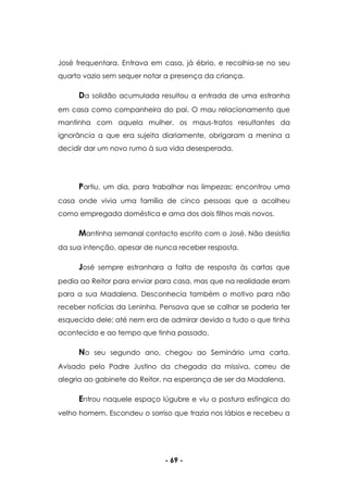 - 69 -
José frequentara. Entrava em casa, já ébrio, e recolhia-se no seu
quarto vazio sem sequer notar a presença da criança.
Da solidão acumulada resultou a entrada de uma estranha
em casa como companheira do pai. O mau relacionamento que
mantinha com aquela mulher, os maus-tratos resultantes da
ignorância a que era sujeita diariamente, obrigaram a menina a
decidir dar um novo rumo à sua vida desesperada.
Partiu, um dia, para trabalhar nas limpezas; encontrou uma
casa onde vivia uma família de cinco pessoas que a acolheu
como empregada doméstica e ama dos dois filhos mais novos.
Mantinha semanal contacto escrito com o José. Não desistia
da sua intenção, apesar de nunca receber resposta.
José sempre estranhara a falta de resposta às cartas que
pedia ao Reitor para enviar para casa, mas que na realidade eram
para a sua Madalena. Desconhecia também o motivo para não
receber notícias da Leninha. Pensava que se calhar se poderia ter
esquecido dele; até nem era de admirar devido a tudo o que tinha
acontecido e ao tempo que tinha passado.
No seu segundo ano, chegou ao Seminário uma carta.
Avisado pelo Padre Justino da chegada da missiva, correu de
alegria ao gabinete do Reitor, na esperança de ser da Madalena.
Entrou naquele espaço lúgubre e viu a postura esfíngica do
velho homem. Escondeu o sorriso que trazia nos lábios e recebeu a
 