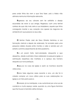 - 71 -
para onde tinha ido nem o que fora fazer, pois o Nabo não
obtivera nenhuma informação relevante.
Regressou ao seu cárcere sem ter satisfeito o desejo
escondido de rever a sua amiga. Regressou com uma terrível
certeza de que não mais veria a sua Madalena, aquela que tinha
conseguido manter o seu coração vivo apesar do negrume do
ambiente em que passava os seus dias.
O Senhor Padre José de Deus Oliveira terminou a sua
formação clerical e depois de ordenado, foi enviado para uma
pequena aldeia situada entre montes e vales e servida por um
estreito caminho serpenteante de terra poeirento.
Era um jovem forte, bem-arranjado, eloquente e que
despertou, desde a primeira missa celebrada na pequena igreja, a
admiração respeitosa das mulheres e o apreço dos homens
daquela sua nova paróquia.
Alojou-se na casa da Igreja e assim se manteve durante
vários anos.
Como fazia algumas vezes durante o ano, um dia foi à
cidade comprar um novo cálice para as suas celebrações na
igreja e um fato preto para si.
Conduzia, já na metrópole, o seu automóvel por uma rua de
comércio e muito espaço verde, quando viu uma figura feminina
que lhe trouxe à memória velhos tempos.
 