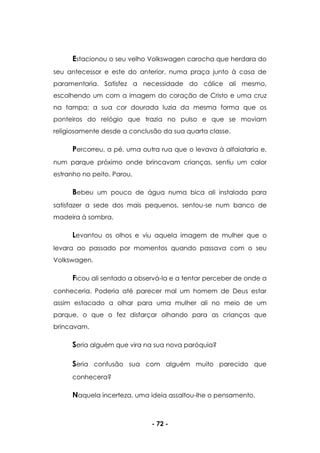 - 72 -
Estacionou o seu velho Volkswagen carocha que herdara do
seu antecessor e este do anterior, numa praça junto à casa de
paramentaria. Satisfez a necessidade do cálice ali mesmo,
escolhendo um com a imagem do coração de Cristo e uma cruz
na tampa; a sua cor dourada luzia da mesma forma que os
ponteiros do relógio que trazia no pulso e que se moviam
religiosamente desde a conclusão da sua quarta classe.
Percorreu, a pé, uma outra rua que o levava à alfaiataria e,
num parque próximo onde brincavam crianças, sentiu um calor
estranho no peito. Parou.
Bebeu um pouco de água numa bica ali instalada para
satisfazer a sede dos mais pequenos, sentou-se num banco de
madeira à sombra.
Levantou os olhos e viu aquela imagem de mulher que o
levara ao passado por momentos quando passava com o seu
Volkswagen.
Ficou ali sentado a observá-la e a tentar perceber de onde a
conheceria. Poderia até parecer mal um homem de Deus estar
assim estacado a olhar para uma mulher ali no meio de um
parque, o que o fez disfarçar olhando para as crianças que
brincavam.
Seria alguém que vira na sua nova paróquia?
Seria confusão sua com alguém muito parecido que
conhecera?
Naquela incerteza, uma ideia assaltou-lhe o pensamento.
 