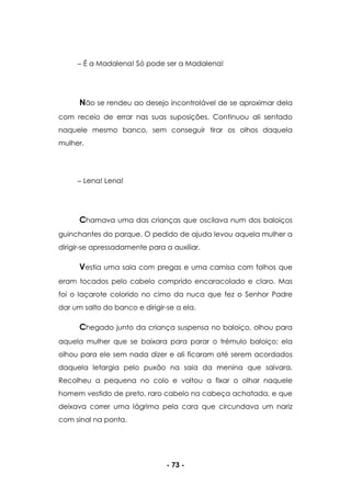 - 73 -
É a Madalena! Só pode ser a Madalena!
Não se rendeu ao desejo incontrolável de se aproximar dela
com receio de errar nas suas suposições. Continuou ali sentado
naquele mesmo banco, sem conseguir tirar os olhos daquela
mulher.
Lena! Lena!
Chamava uma das crianças que oscilava num dos baloiços
guinchantes do parque. O pedido de ajuda levou aquela mulher a
dirigir-se apressadamente para a auxiliar.
Vestia uma saia com pregas e uma camisa com folhos que
eram tocados pelo cabelo comprido encaracolado e claro. Mas
foi o laçarote colorido no cimo da nuca que fez o Senhor Padre
dar um salto do banco e dirigir-se a ela.
Chegado junto da criança suspensa no baloiço, olhou para
aquela mulher que se baixara para parar o trémulo baloiço; ela
olhou para ele sem nada dizer e ali ficaram até serem acordados
daquela letargia pelo puxão na saia da menina que salvara.
Recolheu a pequena no colo e voltou a fixar o olhar naquele
homem vestido de preto, raro cabelo na cabeça achatada, e que
deixava correr uma lágrima pela cara que circundava um nariz
com sinal na ponta.
 