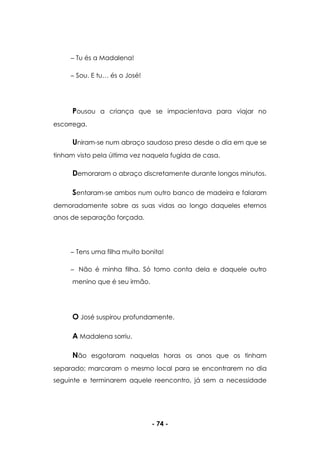 - 74 -
Tu és a Madalena!
Sou. E tu… és o José!
Pousou a criança que se impacientava para viajar no
escorrega.
Uniram-se num abraço saudoso preso desde o dia em que se
tinham visto pela última vez naquela fugida de casa.
Demoraram o abraço discretamente durante longos minutos.
Sentaram-se ambos num outro banco de madeira e falaram
demoradamente sobre as suas vidas ao longo daqueles eternos
anos de separação forçada.
Tens uma filha muito bonita!
Não é minha filha. Só tomo conta dela e daquele outro
menino que é seu irmão.
O José suspirou profundamente.
A Madalena sorriu.
Não esgotaram naquelas horas os anos que os tinham
separado; marcaram o mesmo local para se encontrarem no dia
seguinte e terminarem aquele reencontro, já sem a necessidade
 
