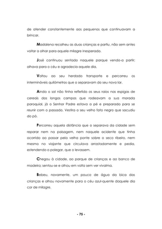 - 75 -
de atender constantemente aos pequenos que continuavam a
brincar.
Madalena recolheu as duas crianças e partiu, não sem antes
voltar a olhar para aquele milagre inesperado.
José continuou sentado naquele parque vendo-a partir;
olhava para o céu e agradecia aquele dia.
Voltou ao seu herdado transporte e percorreu os
intermináveis quilómetros que o separavam do seu novo lar.
Ainda o sol não tinha refletido os seus raios nas espigas de
cereais dos longos campos que rodeavam a sua morada
paroquial, já o Senhor Padre estava a pé e preparado para se
reunir com o passado. Vestira o seu velho fato negro que sacudiu
do pó.
Percorreu aquela distância que o separava da cidade sem
reparar nem na paisagem, nem naquele acidente que tinha
ocorrido ao passar pela velha ponte sobre o seco ribeiro, nem
mesmo no viajante que circulava arrastadamente e pedia,
estendendo o polegar, que o levassem.
Chegou à cidade, ao parque de crianças e ao banco de
madeira; sentou-se e olhou em volta sem ver vivalma.
Bebeu, novamente, um pouco de água da bica das
crianças e olhou novamente para o céu azul-quente daquele dia
cor de milagre.
 