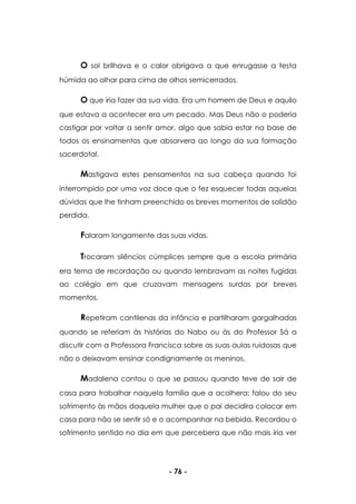 - 76 -
O sol brilhava e o calor obrigava a que enrugasse a testa
húmida ao olhar para cima de olhos semicerrados.
O que iria fazer da sua vida. Era um homem de Deus e aquilo
que estava a acontecer era um pecado. Mas Deus não o poderia
castigar por voltar a sentir amor, algo que sabia estar na base de
todos os ensinamentos que absorvera ao longo da sua formação
sacerdotal.
Mastigava estes pensamentos na sua cabeça quando foi
interrompido por uma voz doce que o fez esquecer todas aquelas
dúvidas que lhe tinham preenchido os breves momentos de solidão
perdida.
Falaram longamente das suas vidas.
Trocaram silêncios cúmplices sempre que a escola primária
era tema de recordação ou quando lembravam as noites fugidas
ao colégio em que cruzavam mensagens surdas por breves
momentos.
Repetiram cantilenas da infância e partilharam gargalhadas
quando se referiam às histórias do Nabo ou às do Professor Sá a
discutir com a Professora Francisca sobre as suas aulas ruidosas que
não o deixavam ensinar condignamente os meninos.
Madalena contou o que se passou quando teve de sair de
casa para trabalhar naquela família que a acolhera; falou do seu
sofrimento às mãos daquela mulher que o pai decidira colocar em
casa para não se sentir só e o acompanhar na bebida. Recordou o
sofrimento sentido no dia em que percebera que não mais iria ver
 