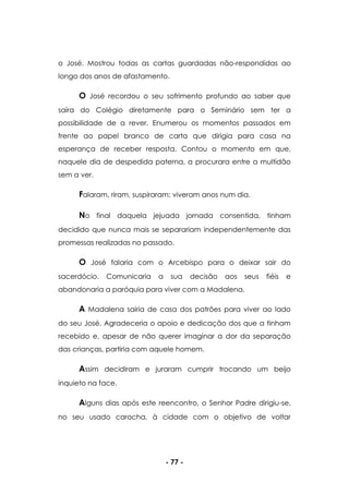 - 77 -
o José. Mostrou todas as cartas guardadas não-respondidas ao
longo dos anos de afastamento.
O José recordou o seu sofrimento profundo ao saber que
saíra do Colégio diretamente para o Seminário sem ter a
possibilidade de a rever. Enumerou os momentos passados em
frente ao papel branco de carta que dirigia para casa na
esperança de receber resposta. Contou o momento em que,
naquele dia de despedida paterna, a procurara entre a multidão
sem a ver.
Falaram, riram, suspiraram; viveram anos num dia.
No final daquela jejuada jornada consentida, tinham
decidido que nunca mais se separariam independentemente das
promessas realizadas no passado.
O José falaria com o Arcebispo para o deixar sair do
sacerdócio. Comunicaria a sua decisão aos seus fiéis e
abandonaria a paróquia para viver com a Madalena.
A Madalena sairia de casa dos patrões para viver ao lado
do seu José. Agradeceria o apoio e dedicação dos que a tinham
recebido e, apesar de não querer imaginar a dor da separação
das crianças, partiria com aquele homem.
Assim decidiram e juraram cumprir trocando um beijo
inquieto na face.
Alguns dias após este reencontro, o Senhor Padre dirigiu-se,
no seu usado carocha, à cidade com o objetivo de voltar
 