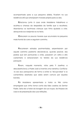 - 78 -
acompanhado para a sua pequena aldeia. Ficariam na sua
residência até que arranjassem morada própria para os dois.
Estacionou junto à casa onde Madalena trabalhava e
acolheu-a chorosa da despedida da família que a recolhera.
Abandonou as lacrimosas crianças que tinha ajudado a criar,
abraçando-as e beijando-as na testa.
Colocaram os poucos haveres que acumulara na pequena
mala frontal do carro e seguiram caminho.
Percorreram estradas pavimentadas, serpentearam por
aquele caminho poeirento desviando-se, quando possível, das
pedras que iam pontuando o chão, passaram um velho e alto
castanheiro e estacionaram no terreiro da sua residência
paroquial.
Foram, naquele momento, vistos pela Ti Josefina; a
descoberta levou o Padre José a inventar uma narrativa. Confiá-la-
-ia aos seus paroquianos de forma a evitar os "diz-que-disse" e os
comentários abafados que sabia serem comuns por aquelas
bandas.
Foi Madalena apresentada a todos os fiéis como
empregada que vinha tomar conta das lides caseiras do Senhor
Padre. Seria ela a tratar da lavagem da sua roupa, da limpeza da
casa e da preparação das suas refeições.
 