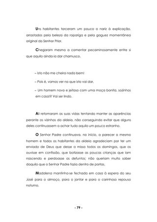 - 79 -
Uns habitantes torceram um pouco o nariz à explicação,
arrastados pela beleza da rapariga e pela gaguez momentânea
original do Senhor Prior.
Chegaram mesmo a comentar pecaminosamente entre si
que aquilo ainda ia dar chamusco.
Isto não me cheira nada bem!
Pois é, vamos ver no que isto vai dar.
Um homem novo e jeitoso com uma moça bonita, sozinhos
em casa!? Vai ser lindo.
Ali retomaram as suas vidas tentando manter as aparências
perante os vizinhos da aldeia, não conseguindo evitar que alguns
deles continuassem a achar tudo aquilo um pouco estranho.
O Senhor Padre continuava, no início, a parecer o mesmo
homem e todos os habitantes da aldeia agradeciam por ter um
enviado de Deus que desse a missa todos os domingos, que os
ouvisse em confissão, que batizasse as poucas crianças que iam
nascendo e perdoasse os defuntos; não queriam muito saber
daquilo que o Senhor Padre fazia dentro de portas.
Madalena mantinha-se fechada em casa à espera do seu
José para o almoço, para o jantar e para o carinhoso repouso
noturno.
 