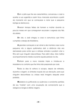 - 81 -
Com o jeito que lhe era característico, convenceu o José a
aceitar a sua sugestão e assim ficou marcado acontecer a partir
do momento em que se começasse a notar que a pequena
barriga se destacava.
Viveram tempos felizes de homem e mulher durante os
poucos meses em que conseguiram esconder o segredo dos fiéis
da aldeia.
Um dia, o José chegou a casa e comunicou que tinha
cumprido o desejo de Madalena.
A gravidez começara a ser visível e ele montara casa numa
pequena vila a alguns quilómetros dali; a distância não era
demasiada para evitar que a visitasse amiúde e podiam criar o
filho sem que ninguém desconfiasse. Para além disso, teria melhor
acompanhamento médico durante aquele período na vila.
Partiram para a nova morada ímpia e instalou-se a
Madalena no conforto que lhe tinha sido preparado por José.
Todos os dias lá voltava à socapa, depois de retirados,
durante a viagem, os símbolos roupais da sua devoção, para que
ninguém desconfiasse ou criasse reais imagens daquele amor
proibido.
Madalena ia justificando as ausências e constantes partidas
de seu "marido" com uma ocupação de comerciante que o
obrigava a longas e diárias viagens.
 