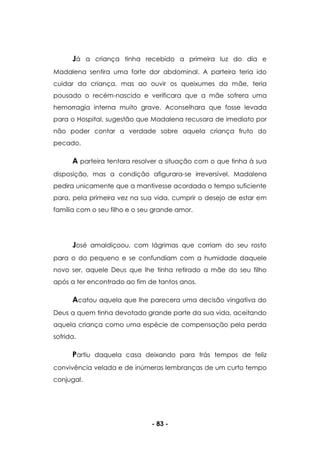 - 83 -
Já a criança tinha recebido a primeira luz do dia e
Madalena sentira uma forte dor abdominal. A parteira teria ido
cuidar da criança, mas ao ouvir os queixumes da mãe, teria
pousado o recém-nascido e verificara que a mãe sofrera uma
hemorragia interna muito grave. Aconselhara que fosse levada
para o Hospital, sugestão que Madalena recusara de imediato por
não poder contar a verdade sobre aquela criança fruto do
pecado.
A parteira tentara resolver a situação com o que tinha à sua
disposição, mas a condição afigurara-se irreversível. Madalena
pedira unicamente que a mantivesse acordada o tempo suficiente
para, pela primeira vez na sua vida, cumprir o desejo de estar em
família com o seu filho e o seu grande amor.
José amaldiçoou, com lágrimas que corriam do seu rosto
para o do pequeno e se confundiam com a humidade daquele
novo ser, aquele Deus que lhe tinha retirado a mãe do seu filho
após a ter encontrado ao fim de tantos anos.
Acatou aquela que lhe parecera uma decisão vingativa do
Deus a quem tinha devotado grande parte da sua vida, aceitando
aquela criança como uma espécie de compensação pela perda
sofrida.
Partiu daquela casa deixando para trás tempos de feliz
convivência velada e de inúmeras lembranças de um curto tempo
conjugal.
 