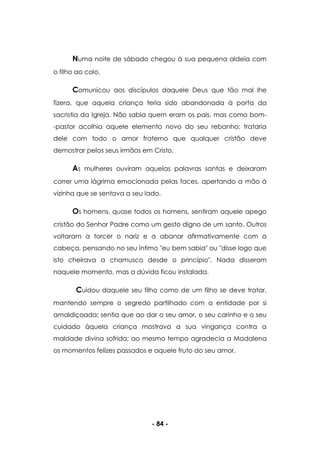 - 84 -
Numa noite de sábado chegou à sua pequena aldeia com
o filho ao colo.
Comunicou aos discípulos daquele Deus que tão mal lhe
fizera, que aquela criança teria sido abandonada à porta da
sacristia da Igreja. Não sabia quem eram os pais, mas como bom-
-pastor acolhia aquele elemento novo do seu rebanho; trataria
dele com todo o amor fraterno que qualquer cristão deve
demostrar pelos seus irmãos em Cristo.
As mulheres ouviram aquelas palavras santas e deixaram
correr uma lágrima emocionada pelas faces, apertando a mão à
vizinha que se sentava a seu lado.
Os homens, quase todos os homens, sentiram aquele apego
cristão do Senhor Padre como um gesto digno de um santo. Outros
voltaram a torcer o nariz e a abanar afirmativamente com a
cabeça, pensando no seu íntimo "eu bem sabia" ou "disse logo que
isto cheirava a chamusco desde o princípio". Nada disseram
naquele momento, mas a dúvida ficou instalada.
Cuidou daquele seu filho como de um filho se deve tratar,
mantendo sempre o segredo partilhado com a entidade por si
amaldiçoada; sentia que ao dar o seu amor, o seu carinho e o seu
cuidado àquela criança mostrava a sua vingança contra a
maldade divina sofrida; ao mesmo tempo agradecia a Madalena
os momentos felizes passados e aquele fruto do seu amor.
 