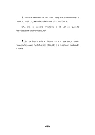 - 85 -
A criança cresceu ali no ceio daquela comunidade e
quando atingiu a juventude foi enviado para a cidade.
Estudaria lá, cursaria medicina e só voltaria quando
merecesse ser chamado Doutor.
O Senhor Padre veio a falecer com a sua longa idade
naquela terra que lhe tinha sido atribuída e à qual tinha dedicado
a sua fé.
 