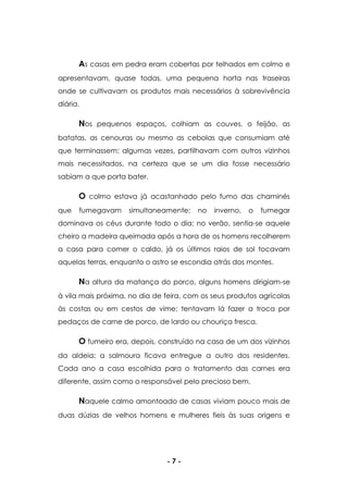 - 7 -
As casas em pedra eram cobertas por telhados em colmo e
apresentavam, quase todas, uma pequena horta nas traseiras
onde se cultivavam os produtos mais necessários à sobrevivência
diária.
Nos pequenos espaços, colhiam as couves, o feijão, as
batatas, as cenouras ou mesmo as cebolas que consumiam até
que terminassem; algumas vezes, partilhavam com outros vizinhos
mais necessitados, na certeza que se um dia fosse necessário
sabiam a que porta bater.
O colmo estava já acastanhado pelo fumo das chaminés
que fumegavam simultaneamente; no inverno, o fumegar
dominava os céus durante todo o dia; no verão, sentia-se aquele
cheiro a madeira queimada após a hora de os homens recolherem
a casa para comer o caldo, já os últimos raios de sol tocavam
aquelas terras, enquanto o astro se escondia atrás dos montes.
Na altura da matança do porco, alguns homens dirigiam-se
à vila mais próxima, no dia de feira, com os seus produtos agrícolas
às costas ou em cestos de vime; tentavam lá fazer a troca por
pedaços de carne de porco, de lardo ou chouriça fresca.
O fumeiro era, depois, construído na casa de um dos vizinhos
da aldeia; a salmoura ficava entregue a outro dos residentes.
Cada ano a casa escolhida para o tratamento das carnes era
diferente, assim como o responsável pelo precioso bem.
Naquele calmo amontoado de casas viviam pouco mais de
duas dúzias de velhos homens e mulheres fieis às suas origens e
 