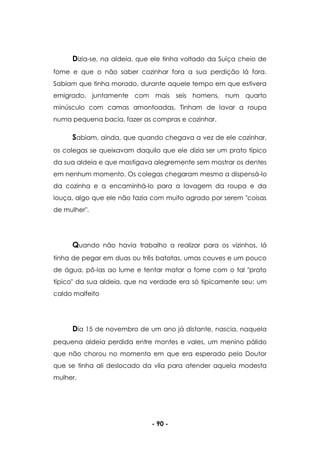 - 90 -
Dizia-se, na aldeia, que ele tinha voltado da Suíça cheio de
fome e que o não saber cozinhar fora a sua perdição lá fora.
Sabiam que tinha morado, durante aquele tempo em que estivera
emigrado, juntamente com mais seis homens, num quarto
minúsculo com camas amontoadas. Tinham de lavar a roupa
numa pequena bacia, fazer as compras e cozinhar.
Sabiam, ainda, que quando chegava a vez de ele cozinhar,
os colegas se queixavam daquilo que ele dizia ser um prato típico
da sua aldeia e que mastigava alegremente sem mostrar os dentes
em nenhum momento. Os colegas chegaram mesmo a dispensá-lo
da cozinha e a encaminhá-lo para a lavagem da roupa e da
louça, algo que ele não fazia com muito agrado por serem "coisas
de mulher".
Quando não havia trabalho a realizar para os vizinhos, lá
tinha de pegar em duas ou três batatas, umas couves e um pouco
de água, pô-las ao lume e tentar matar a fome com o tal "prato
típico" da sua aldeia, que na verdade era só tipicamente seu: um
caldo malfeito
Dia 15 de novembro de um ano já distante, nascia, naquela
pequena aldeia perdida entre montes e vales, um menino pálido
que não chorou no momento em que era esperado pelo Doutor
que se tinha ali deslocado da vila para atender aquela modesta
mulher.
 