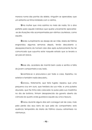 - 92 -
morava numa das pontas da aldeia, ninguém se apercebeu que
um estranho se tinha instalado com a vizinha.
Uma mulher que vivia sozinha no meio de nada, foi o alvo
perfeito para aquele indivíduo que queria unicamente aproveitar-
-se de situações não acompanhadas por vizinhos cautelosos, como
aquela.
Dando cumprimento ao desejo de ser mãe, Maria de Fátima
engravidou algumas semanas depois, tendo descoberto o
desaparecimento do homem dois dias após euforicamente lhe ter
comunicado que supunha estar naquele estado que os levaria a
ser pais em breve.
Nesse dia, acordara de manhã bem cedo e sentira a falta
do jovem companheiro a seu lado.
Levantara-se e procurara-o por toda a casa. Espreitou no
exterior e também nada descobriu.
Concluiu, tristemente, que teria fugido; reparou que uma
pequena cruz em ouro, que herdara da sua mãe, e uma pulseira
dourada, que lhe tinha sido colocada no pulso pela sua madrinha
no dia de batismo, tinham desaparecido da gaveta aberta da
cómoda do quarto onde guardava aquele seu único tesouro.
Chorou durante alguns dias sem conseguir sair de casa, mais
pela perda dos seus bens do que pela do companheiro; esta
ausência temporária da Maria de Fátima causou estranheza na
vizinhança.
 