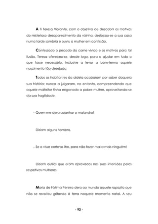 - 93 -
A Ti Teresa Violante, com o objetivo de descobrir os motivos
do misterioso desaparecimento da vizinha, deslocou-se a sua casa
numa tarde sombria e ouviu a mulher em confissão.
Confessado o pecado da carne vivido e os motivos para tal
ilusão, Teresa ofereceu-se, desde logo, para a ajudar em tudo o
que fosse necessário, inclusive a levar a bom-termo aquele
nascimento tão desejado.
Todos os habitantes da aldeia acabaram por saber daquela
sua história; nunca a julgaram, no entanto, compreendendo que
aquele malfeitor tinha enganado a pobre mulher, aproveitando-se
da sua fragilidade.
Quem me dera apanhar o malandro!
Diziam alguns homens.
Se o visse cortava-lho, para não fazer mal a mais ninguém!
Diziam outros que eram aprovados nas suas intensões pelas
respetivas mulheres.
Maria de Fátima Pereira dera ao mundo aquele rapazito que
não se revoltou gritando à terra naquele momento natal. A seu
 