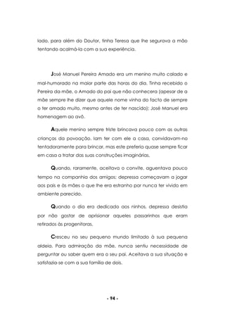 - 94 -
lado, para além do Doutor, tinha Teresa que lhe segurava a mão
tentando acalmá-la com a sua experiência.
José Manuel Pereira Amado era um menino muito calado e
mal-humorado na maior parte das horas do dia. Tinha recebido o
Pereira da mãe, o Amado do pai que não conhecera (apesar de a
mãe sempre lhe dizer que aquele nome vinha do facto de sempre
o ter amado muito, mesmo antes de ter nascido); José Manuel era
homenagem ao avô.
Aquele menino sempre triste brincava pouco com as outras
crianças da povoação. Iam ter com ele a casa, convidavam-no
tentadoramente para brincar, mas este preferia quase sempre ficar
em casa a tratar das suas construções imaginárias.
Quando, raramente, aceitava o convite, aguentava pouco
tempo na companhia dos amigos; depressa começavam a jogar
aos pais e às mães o que lhe era estranho por nunca ter vivido em
ambiente parecido.
Quando o dia era dedicado aos ninhos, depressa desistia
por não gostar de aprisionar aqueles passarinhos que eram
retirados às progenitoras.
Cresceu no seu pequeno mundo limitado à sua pequena
aldeia. Para admiração da mãe, nunca sentiu necessidade de
perguntar ou saber quem era o seu pai. Aceitava a sua situação e
satisfazia-se com a sua família de dois.
 
